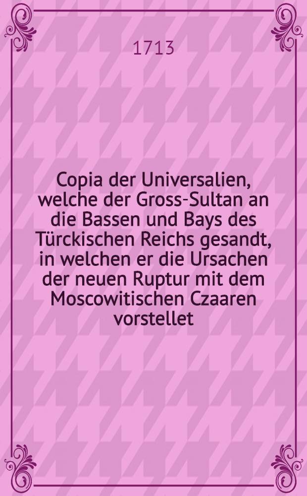 Copia der Universalien, welche der Gross-Sultan an die Bassen und Bays des T&uuml;rckischen Reichs gesandt, in welchen er die Ursachen der neuen Ruptur mit dem Moscowitischen Czaaren vorstellet