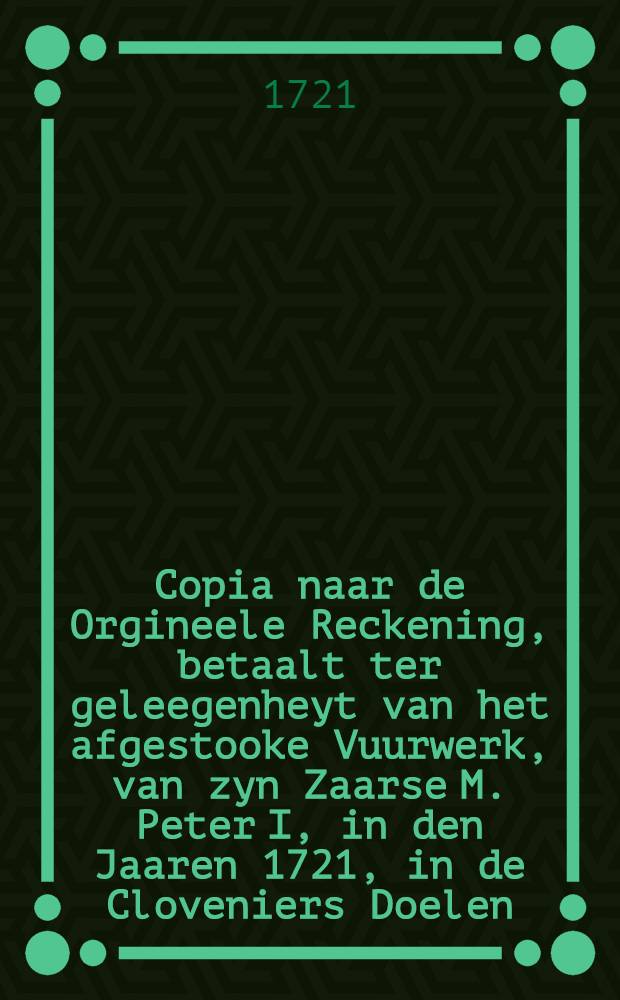 Copia naar de Orgineele Reckening, betaalt ter geleegenheyt van het afgestooke Vuurwerk, van zyn Zaarse M. Peter I, in den Jaaren 1721, in de Cloveniers Doelen