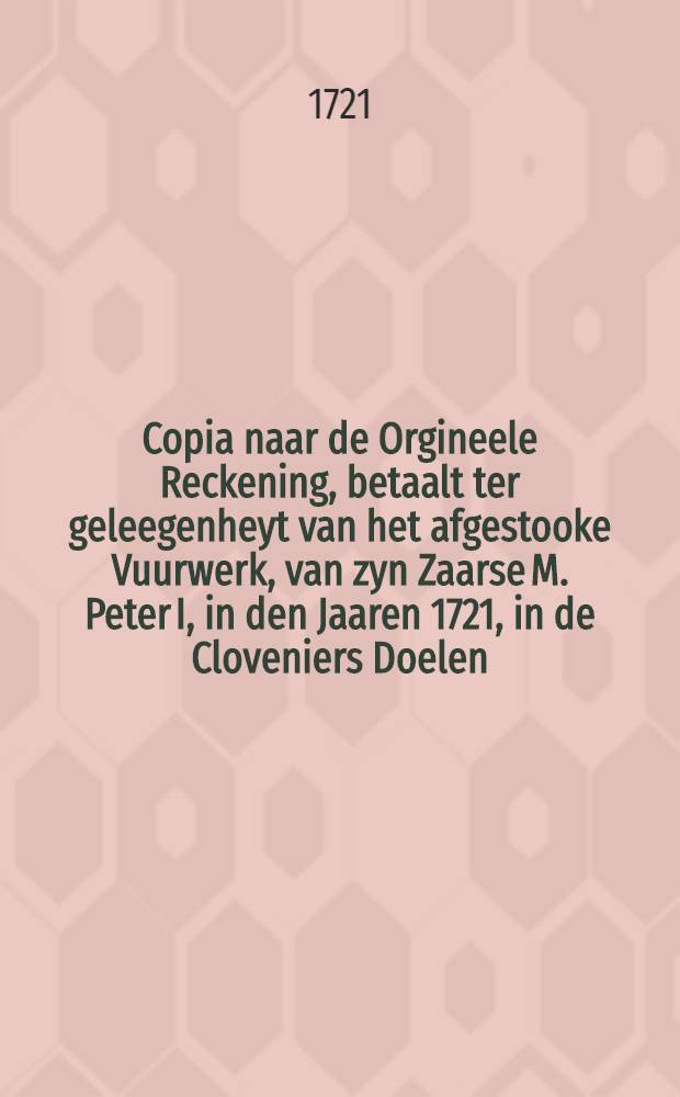 Copia naar de Orgineele Reckening, betaalt ter geleegenheyt van het afgestooke Vuurwerk, van zyn Zaarse M. Peter I, in den Jaaren 1721, in de Cloveniers Doelen