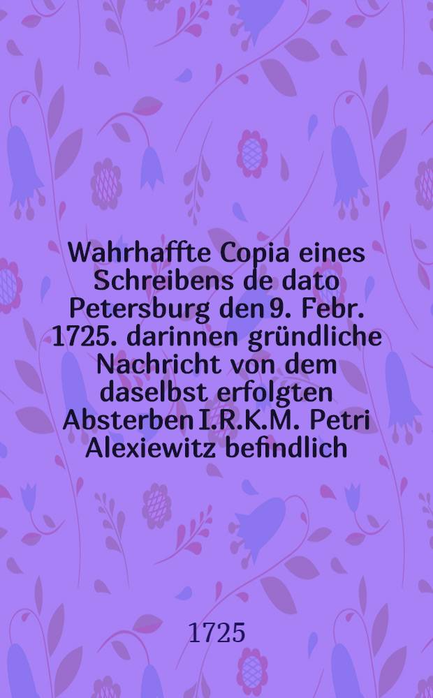 Wahrhaffte Copia eines Schreibens de dato Petersburg den 9. Febr. 1725. darinnen gr&uuml;ndliche Nachricht von dem daselbst erfolgten Absterben I.R.K.M. Petri Alexiewitz befindlich : Aus dem Frantz&ouml;sischen &uuml;bersetzt