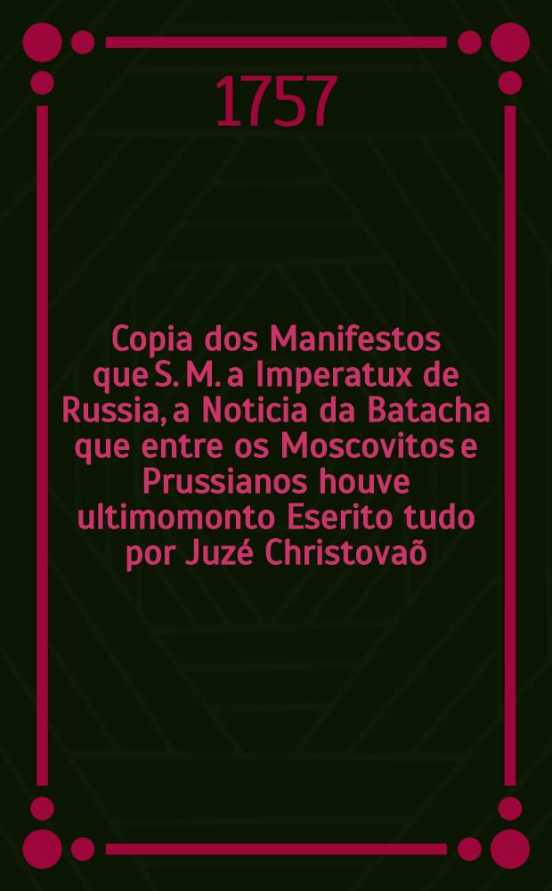 Copia dos Manifestos que S. M. a Imperatux de Russia, a Noticia da Batacha que entre os Moscovitos e Prussianos houve ultimomonto Eserito tudo por Juz&eacute; Christova&otilde;