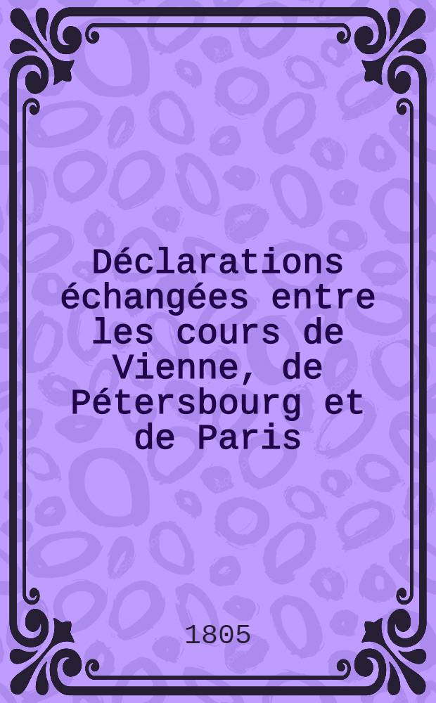 Déclarations échangées entre les cours de Vienne, de Pétersbourg et de Paris: concernant le renouvellement des négociations pacifiques proposé par la première de des cours