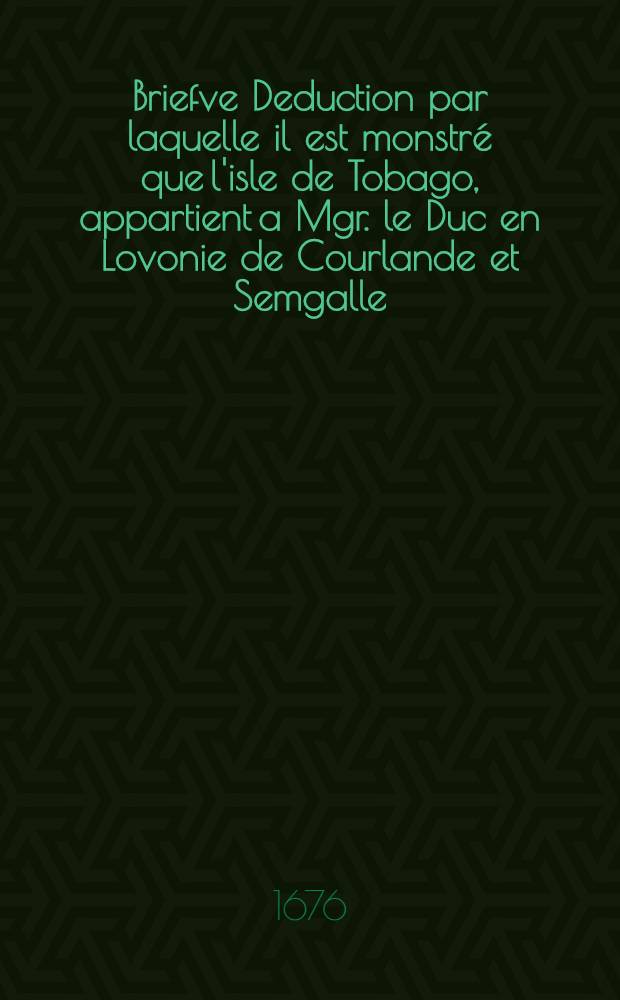 Briefve Deduction par laquelle il est monstr&eacute; que l'isle de Tobago, appartient a Mgr. le Duc en Lovonie de Courlande et Semgalle = Korte Deductie by dewelcke werdt betoont dat het Eyland van Tobago, toebehoort aen S.H.D. Jacobus tot Lijflant in Courlant Semgallen Hertogh : Imprim&eacute; l'an de grace 1668. a Mittaw : Gedruckt in 't Jaet onses Heeren, 1668. in Mittaw