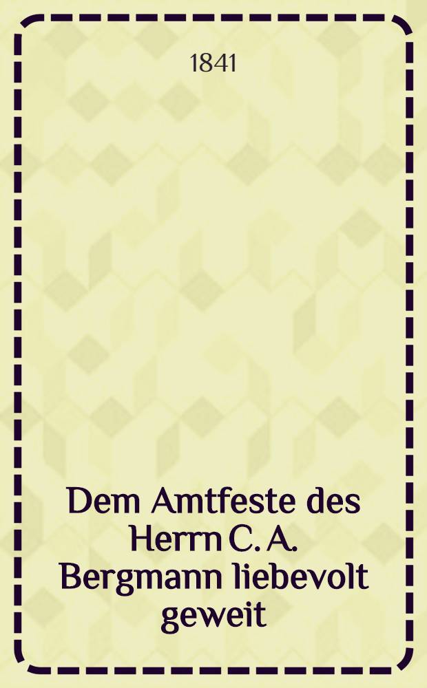Dem Amtfeste des Herrn C. A. Bergmann liebevolt geweit : Am 16 Februar 1841