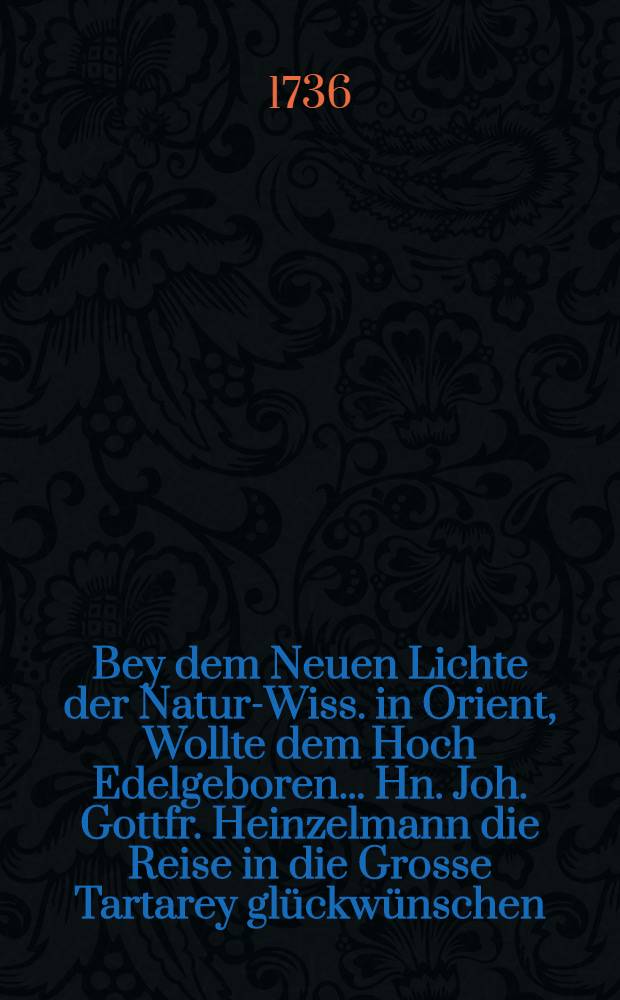 Bey dem Neuen Lichte der Natur-Wiss. in Orient, Wollte dem Hoch Edelgeboren... Hn. Joh. Gottfr. Heinzelmann die Reise in die Grosse Tartarey glückwünschen : Pièce de vers