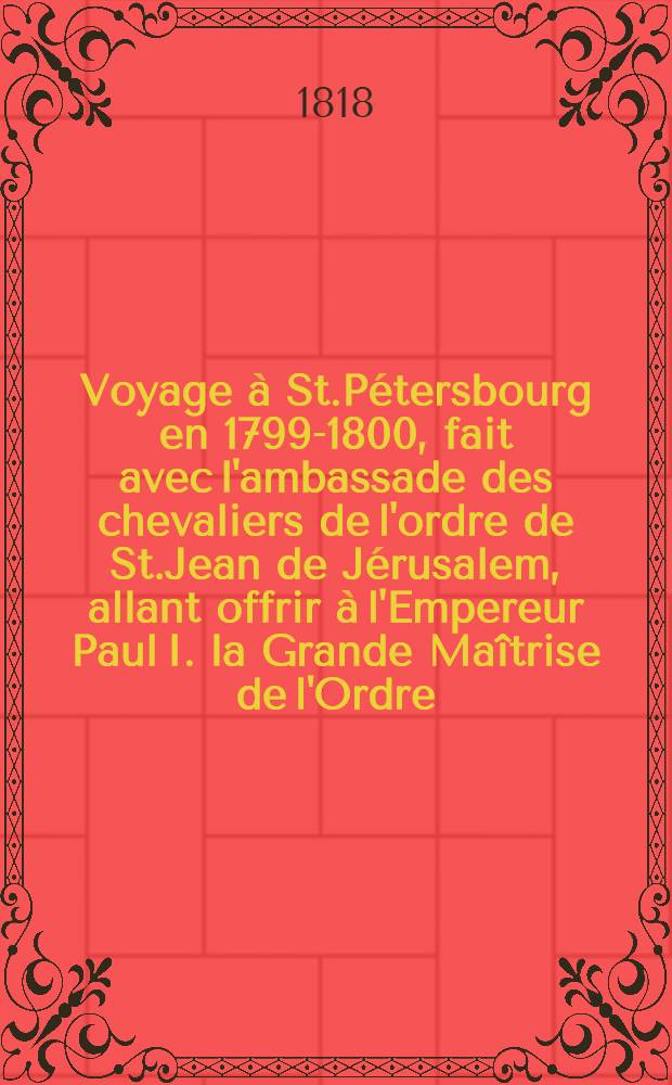 Voyage à St.Pétersbourg en 1799-1800, fait avec l'ambassade des chevaliers de l'ordre de St.Jean de Jérusalem, allant offrir à l'Empereur Paul I. la Grande Maîtrise de l'Ordre