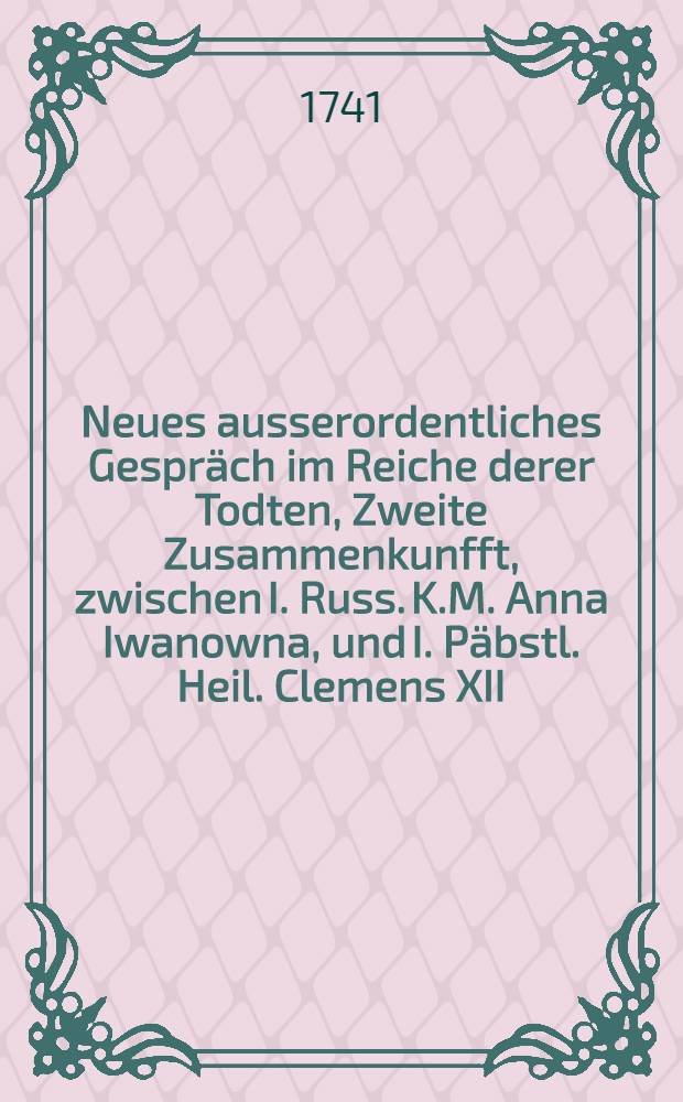 Neues ausserordentliches Gespräch im Reiche derer Todten, Zweite Zusammenkunfft, zwischen I. Russ. K.M. Anna Iwanowna, und I. Päbstl. Heil. Clemens XII. worinnen man den Rest vom Lebens-Lauff der Kayserin beybringet