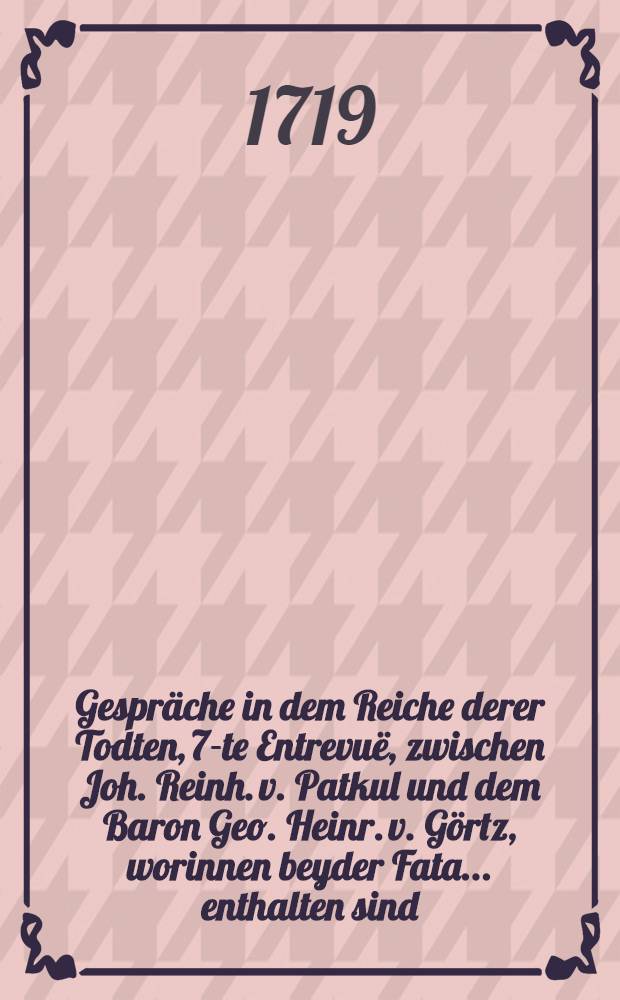 Gespräche in dem Reiche derer Todten, 7-te Entrevuë, zwischen Joh. Reinh. v. Patkul und dem Baron Geo. Heinr. v. Görtz, worinnen beyder Fata... enthalten sind