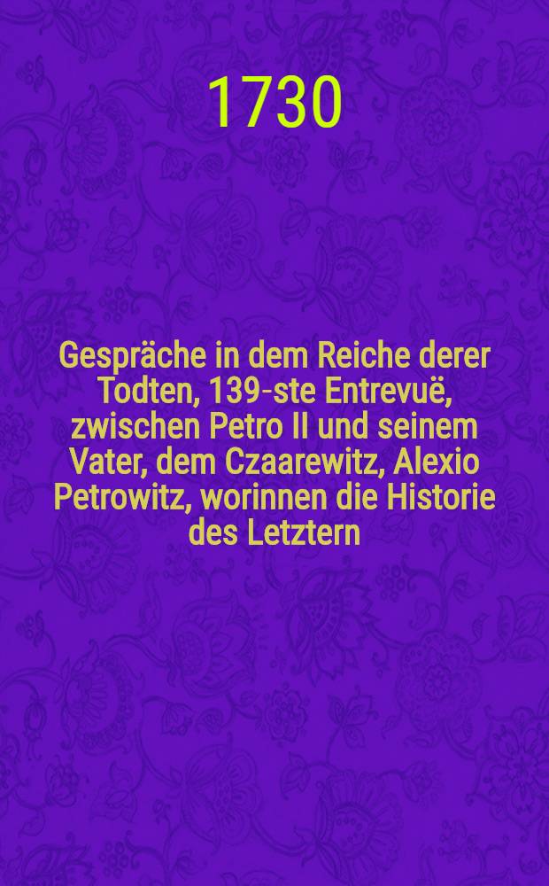 Gespräche in dem Reiche derer Todten, 139-ste Entrevuë, zwischen Petro II und seinem Vater, dem Czaarewitz, Alexio Petrowitz, worinnen die Historie des Letztern, ... enthalten