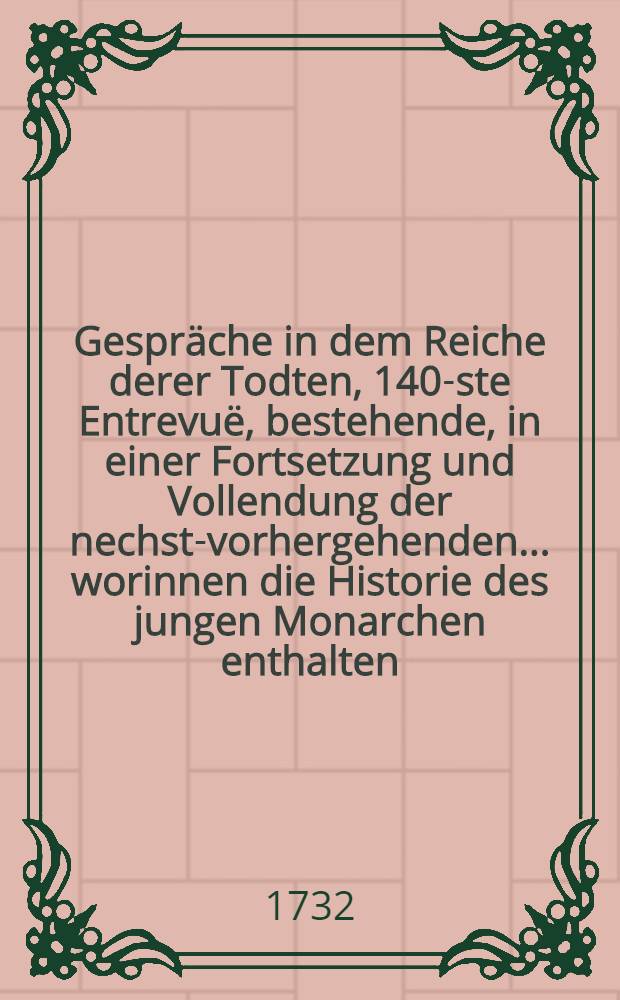 Gespräche in dem Reiche derer Todten, 140-ste Entrevuë, bestehende, in einer Fortsetzung und Vollendung der nechst-vorhergehenden... worinnen die Historie des jungen Monarchen enthalten