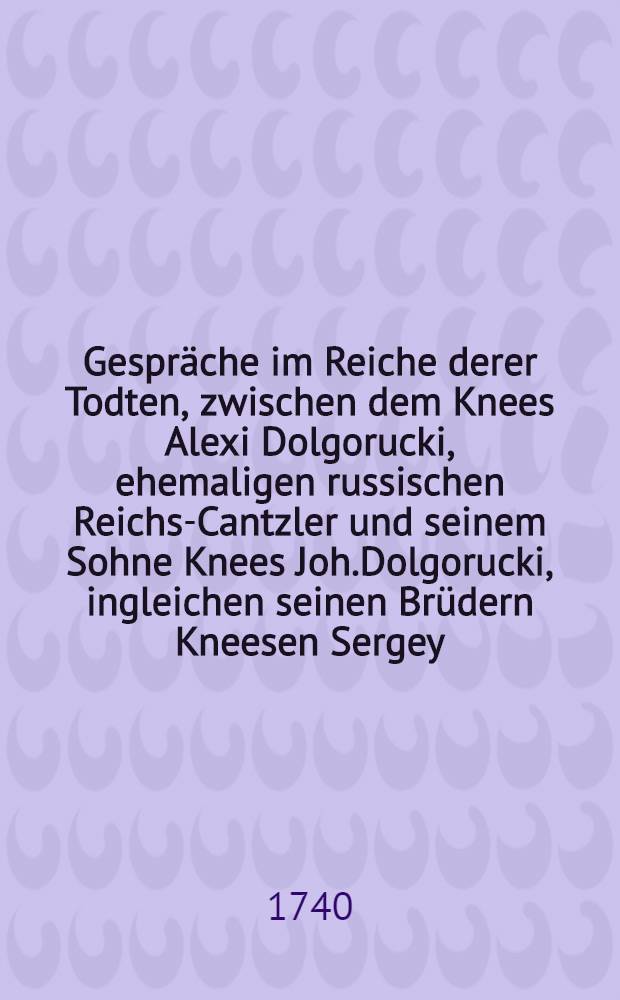 Gespr&auml;che im Reiche derer Todten, zwischen dem Knees Alexi Dolgorucki, ehemaligen russischen Reichs-Cantzler und seinem Sohne Knees Joh.Dolgorucki, ingleichen seinen Br&uuml;dern Kneesen Sergey, und Kneesen Io.Dolgorucki : Worinnen dieser Personen Leben und entsetzliche Uebelthaten... beschrieben werden