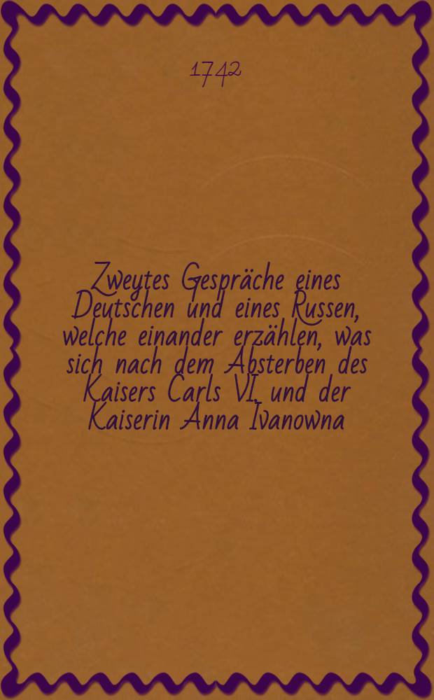 Zweytes Gespräche eines Deutschen und eines Russen, welche einander erzählen, was sich nach dem Absterben des Kaisers Carls VI. und der Kaiserin Anna Ivanowna, merkwürdiges zugetragen hat; wobey von dem Ursprunge... des Herzogs Ernst Johann, Grafens v. Biron, und von der bissherigen Russischen Regentin Anna... wie auch von ihres Sohnes Johannes III. Absetzung und Erhebung der Prinzessin Elisabeth zur Russischen Kaiserin, umständlicher Bericht mitgetheilet wird