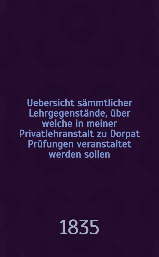 Uebersicht sämmtlicher Lehrgegenstände, über welche in meiner Privatlehranstalt zu Dorpat Prüfungen veranstaltet werden sollen