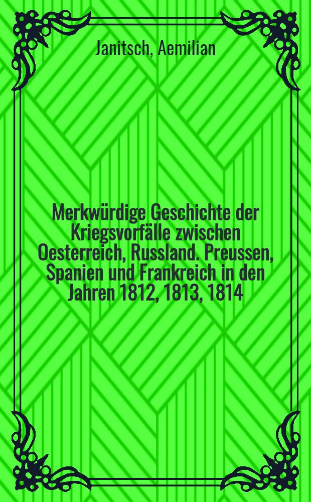 Merkwürdige Geschichte der Kriegsvorfälle zwischen Oesterreich, Russland. Preussen, Spanien und Frankreich in den Jahren 1812, 1813, 1814