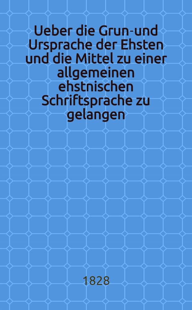 Ueber die Grund- und Ursprache der Ehsten und die Mittel zu einer allgemeinen ehstnischen Schriftsprache zu gelangen