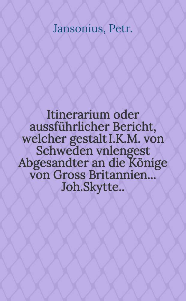 Itinerarium oder aussführlicher Bericht, welcher gestalt I.K.M. von Schweden vnlengest Abgesandter an die Könige von Gross Britannien... Joh.Skytte... verreiset... Neben Drey andern newen Tractätlein: Das Eine ist ein Process, welcher bey I.K.M. von Schweden an den Gross Fürsten in Muscow Gesandten audientz... gehalten worden : Das Andere ist im gleichen ein Process bey den Rüssischen Gesandten an I.K.M. von Schweden... Das Dritte ist von den Rüssen oder Muscowiter Religion... Kriegeshandel, wie auch von des Landes beschaffenheit