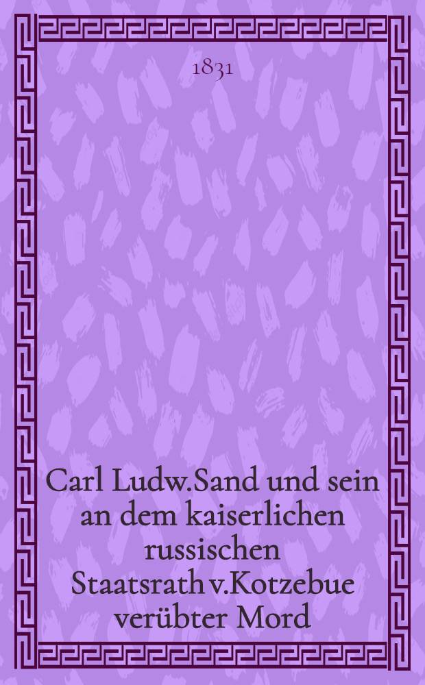 Carl Ludw.Sand und sein an dem kaiserlichen russischen Staatsrath v.Kotzebue verübter Mord
