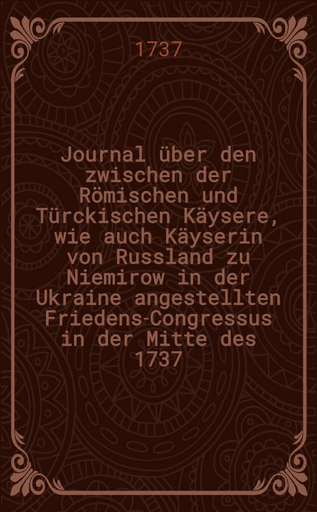 Journal über den zwischen der Römischen und Türckischen Käysere, wie auch Käyserin von Russland zu Niemirow in der Ukraine angestellten Friedens-Congressus in der Mitte des 1737. Jahres