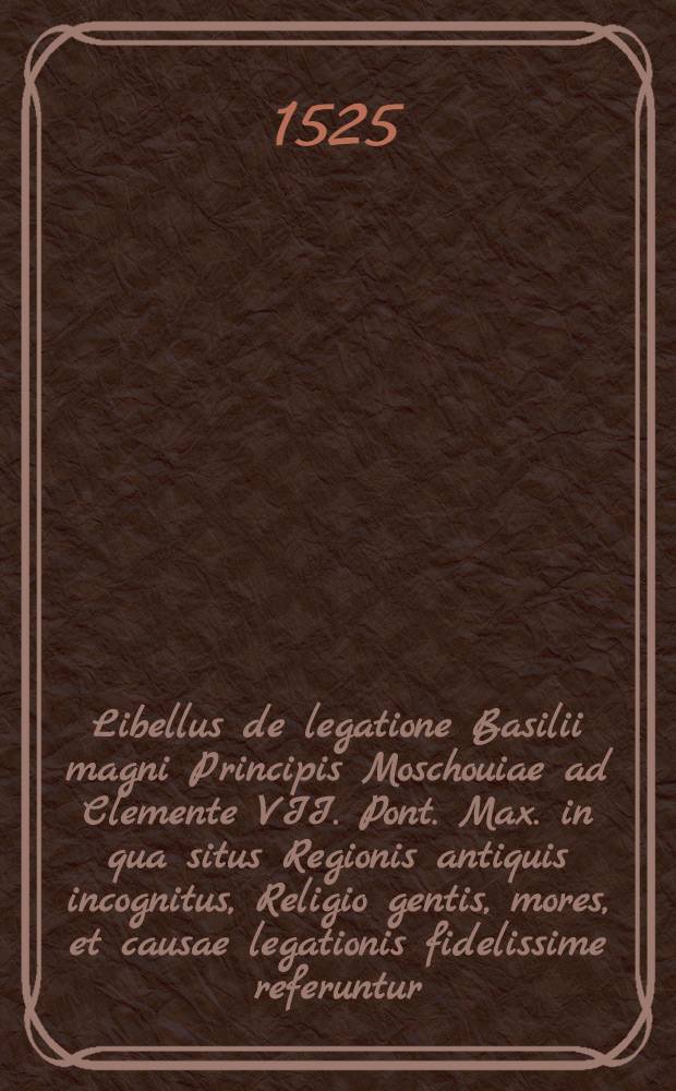 Libellus de legatione Basilii magni Principis Moschouiae ad Clemente VII. Pont. Max. in qua situs Regionis antiquis incognitus, Religio gentis, mores, et causae legationis fidelissime referuntur