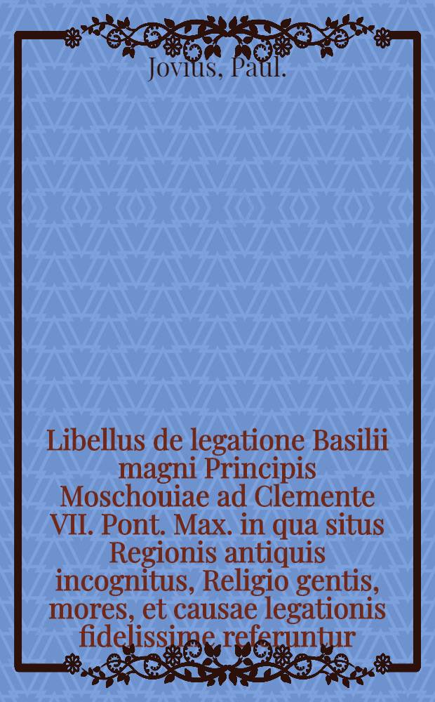 Libellus de legatione Basilii magni Principis Moschouiae ad Clemente VII. Pont. Max. in qua situs Regionis antiquis incognitus, Religio gentis, mores, et causae legationis fidelissime referuntur