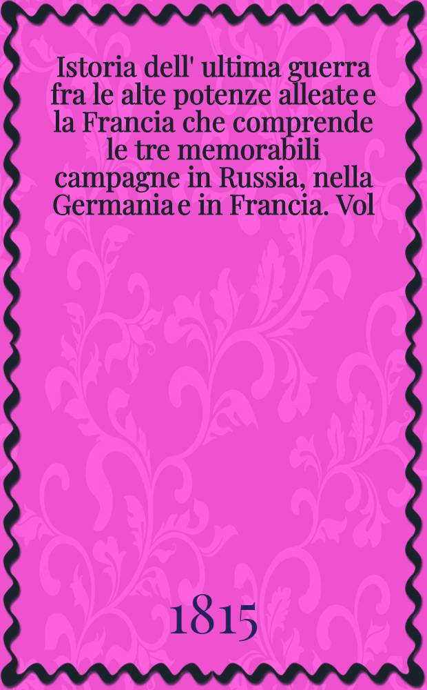 Istoria dell' ultima guerra fra le alte potenze alleate e la Francia che comprende le tre memorabili campagne in Russia, nella Germania e in Francia. Vol.1