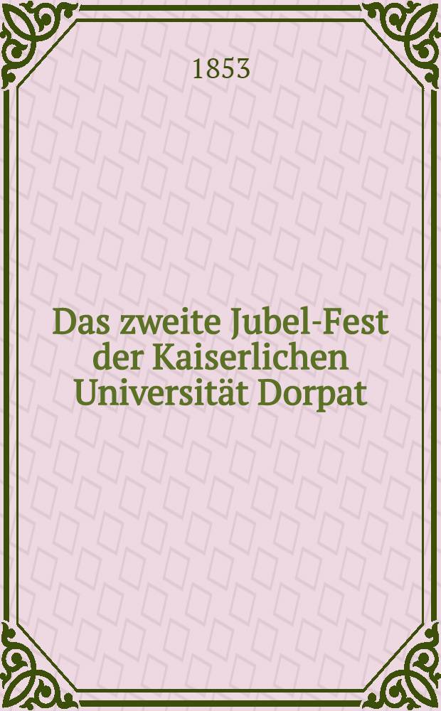 Das zweite Jubel-Fest der Kaiserlichen Universität Dorpat : Funfzig Jahre nach ihrer Gründung gefeiert am 12. und 13. Dec. 1852