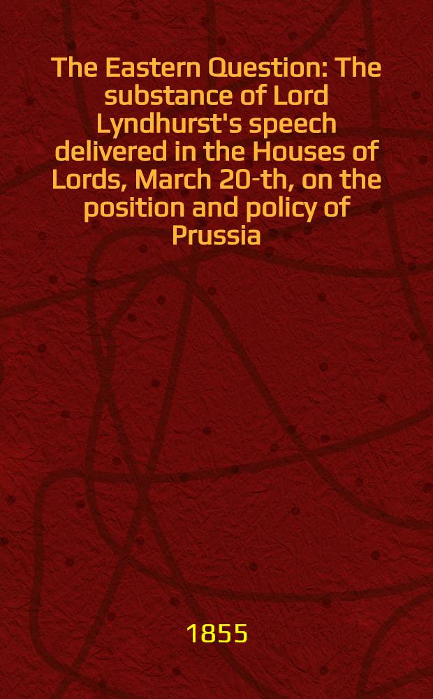 The Eastern Question : The substance of Lord Lyndhurst's speech delivered in the Houses of Lords, March 20-th, on the position and policy of Prussia
