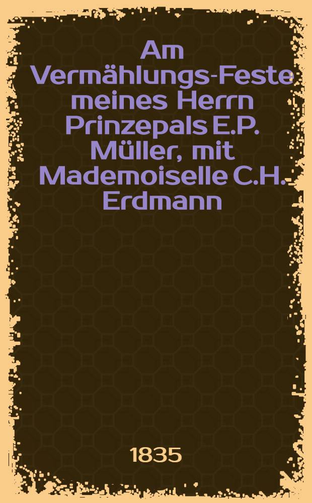 Am Verm&auml;hlungs-Feste meines Herrn Prinzepals E.P. M&uuml;ller, mit Mademoiselle C.H. Erdmann : Riga, dem 6. Oct. 1835 : Pi&egrave;ce de vers