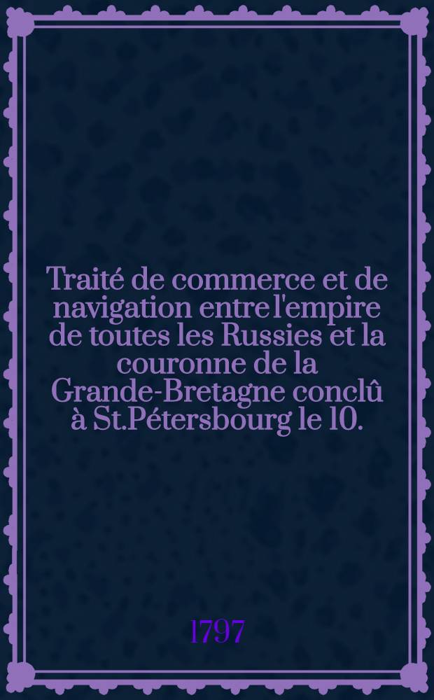Traité de commerce et de navigation entre l'empire de toutes les Russies et la couronne de la Grande-Bretagne conclû à St.Pétersbourg le 10.(21.) Févr. 1797