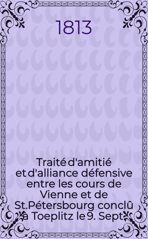 Traité d'amitié et d'alliance défensive entre les cours de Vienne et de St.Pétersbourg conclû à Toeplitz le 9. Sept. (28.) Aout 1813