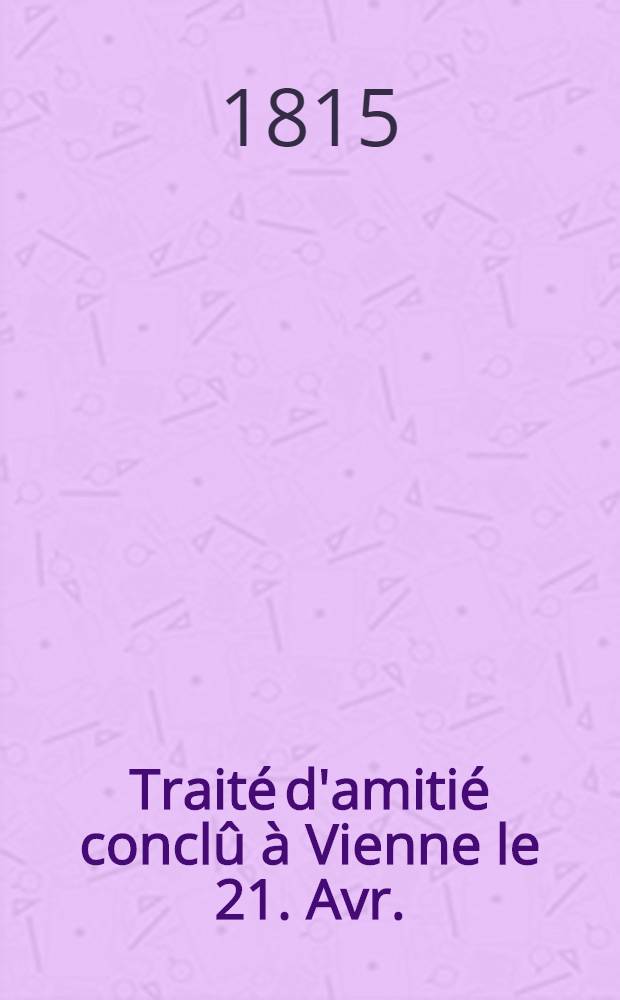 Traité d'amitié conclû à Vienne le 21. Avr. (3. Mai) 1815 entre S.M. l'Empereur de toutes les Russies et S.M. le Roi de Prusse