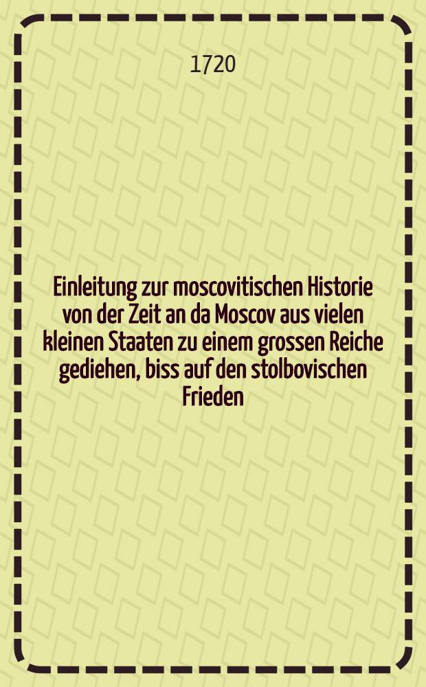 Einleitung zur moscovitischen Historie von der Zeit an da Moscov aus vielen kleinen Staaten zu einem grossen Reiche gediehen, biss auf den stolbovischen Frieden