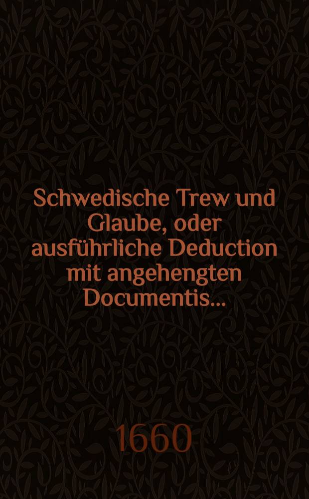 Schwedische Trew und Glaube, oder ausf&uuml;hrliche Deduction mit angehengten Documentis... : Darinnen der gantzen Ehrbahren Welt vor Augen gestellet werden die gar unverantwortliche Proceduren so von den Schweden... an dem Herrn Jacobo in Lieffland zu Churland und Semigallen Hertzogen ver&uuml;bet