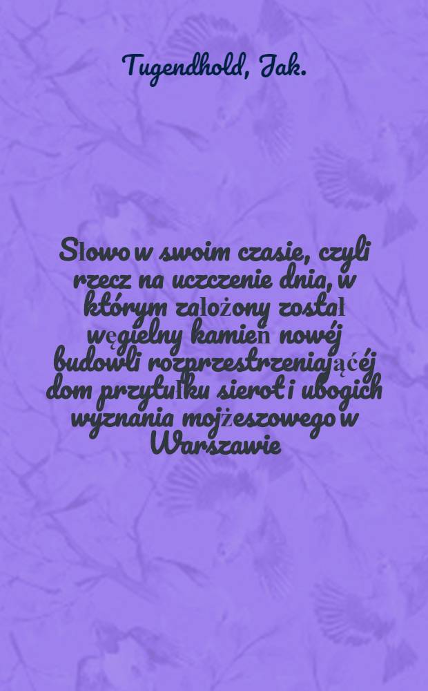 Słowo w swoim czasie, czyli rzecz na uczczenie dnia, w kt&oacute;rym założony został węgielny kamień now&eacute;j budowli rozprzestrzeniająć&eacute;j dom przytułku sierot i ubogich wyznania mojżeszowego w Warszawie