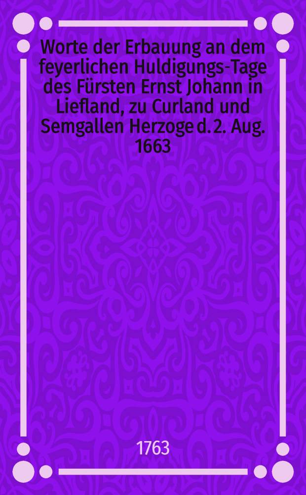 Worte der Erbauung an dem feyerlichen Huldigungs-Tage des Fürsten Ernst Johann in Liefland, zu Curland und Semgallen Herzoge d. 2. Aug. 1663