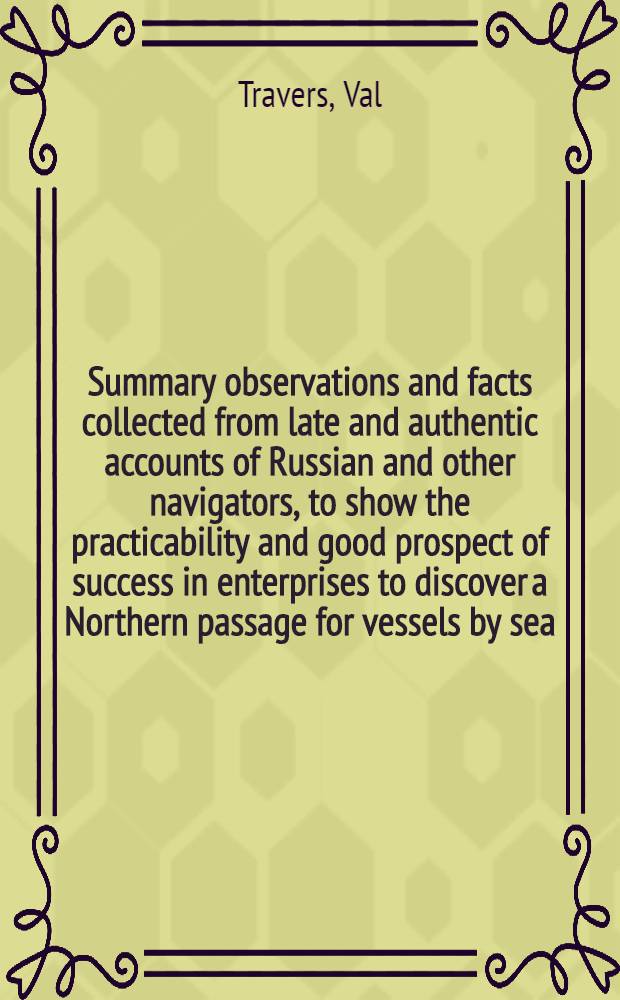 Summary observations and facts collected from late and authentic accounts of Russian and other navigators, to show the practicability and good prospect of success in enterprises to discover a Northern passage for vessels by sea, between the Atlantic and Pacific oceans