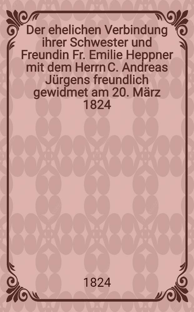 Der ehelichen Verbindung ihrer Schwester und Freundin Fr. Emilie Heppner mit dem Herrn C. Andreas Jürgens freundlich gewidmet am 20. März 1824 : Pièce de vers