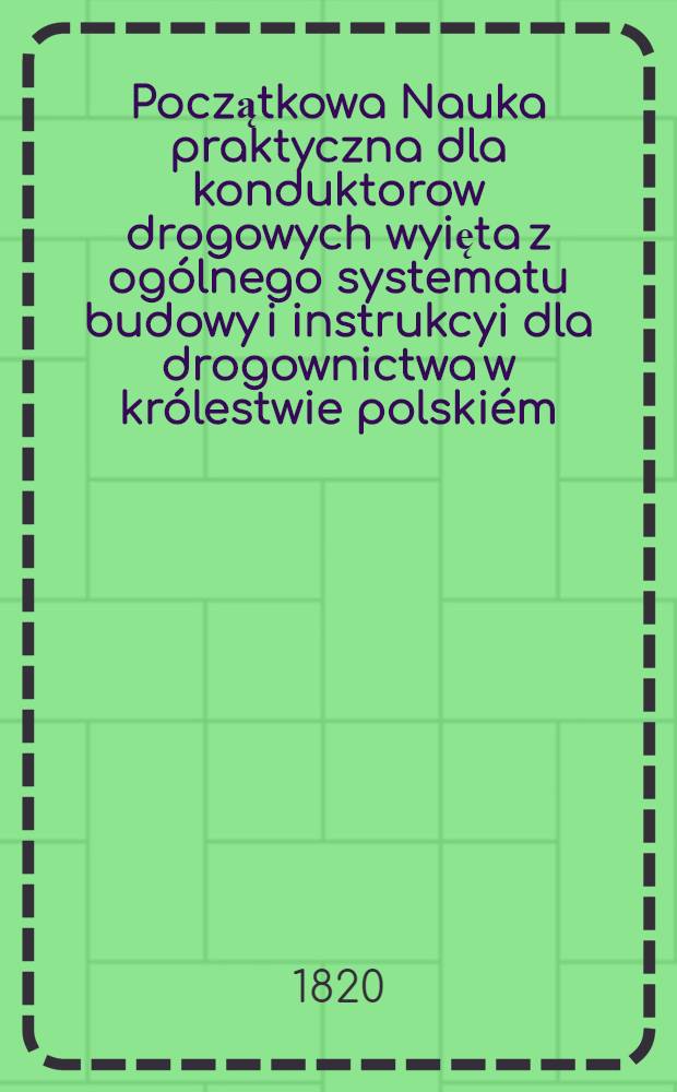 Początkowa Nauka praktyczna dla konduktorow drogowych wyięta z ogólnego systematu budowy i instrukcyi dla drogownictwa w królestwie polskiém : Przez jeneralną dyrekcyę drog i mostow