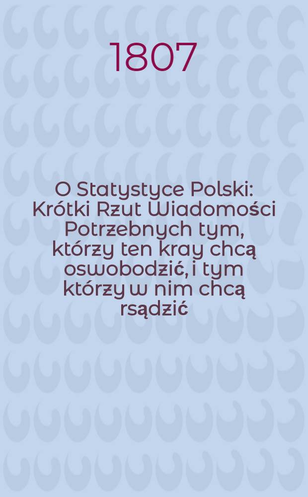 O Statystyce Polski : Krótki Rzut Wiadomości Potrzebnych tym, którzy ten kray chcą oswobodzić, i tym którzy w nim chcą rsądzić