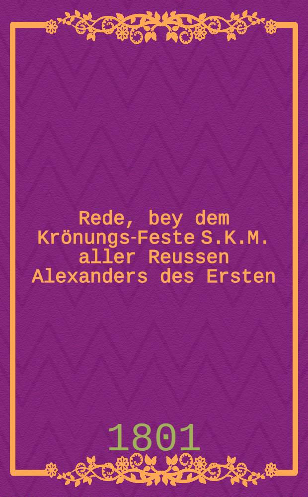 Rede, bey dem Krönungs-Feste S.K.M. aller Reussen Alexanders des Ersten : Aus dem Russischen übersetzt