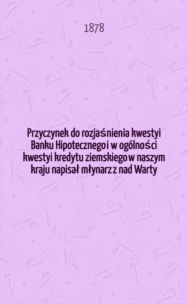 Przyczynek do rozjaśnienia kwestyi Banku Hipotecznego i w ogólności kwestyi kredytu ziemskiego w naszym kraju napisał młynarz z nad Warty