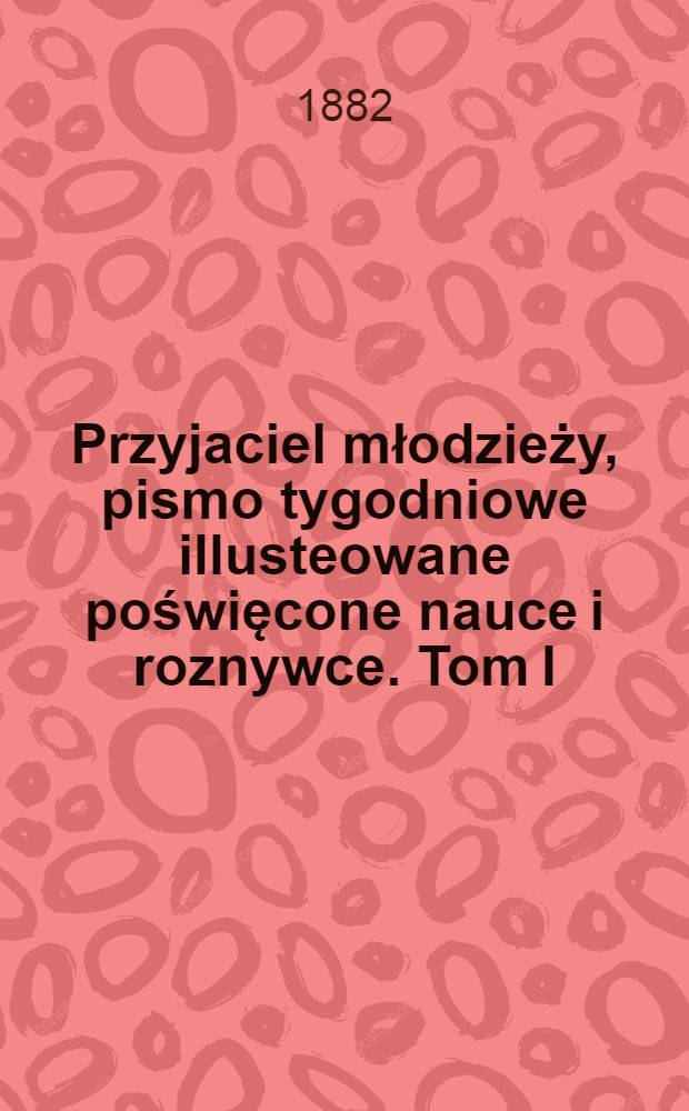 Przyjaciel młodzieży, pismo tygodniowe illusteowane poświęcone nauce i roznywce. Tom I : 1882