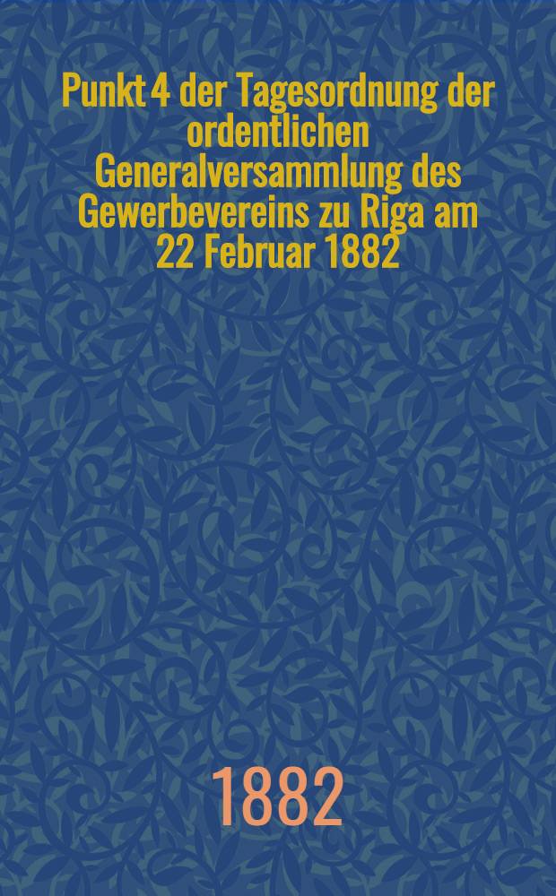 Punkt 4 der Tagesordnung der ordentlichen Generalversammlung des Gewerbevereins zu Riga am 22 Februar 1882