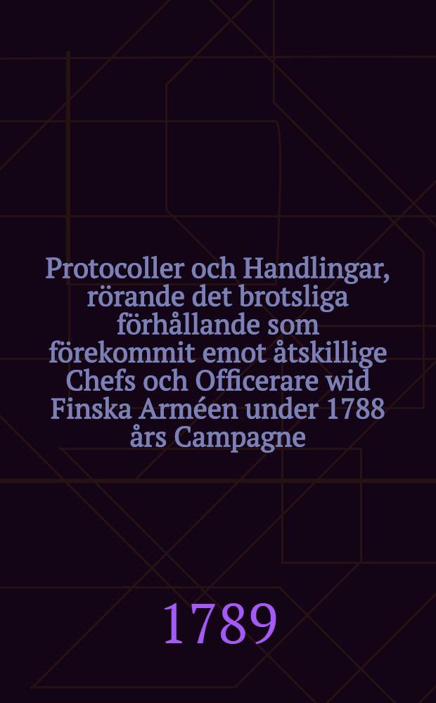 Protocoller och Handlingar, rörande det brotsliga förhållande som förekommit emot åtskillige Chefs och Officerare wid Finska Arméen under 1788 års Campagne