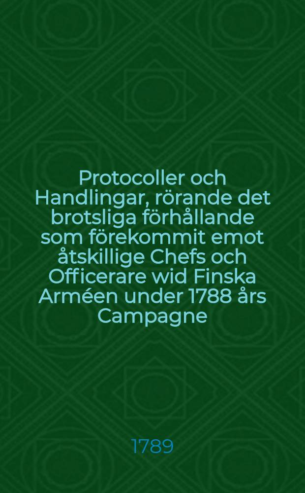 Protocoller och Handlingar, rörande det brotsliga förhållande som förekommit emot åtskillige Chefs och Officerare wid Finska Arméen under 1788 års Campagne. Häftet 1