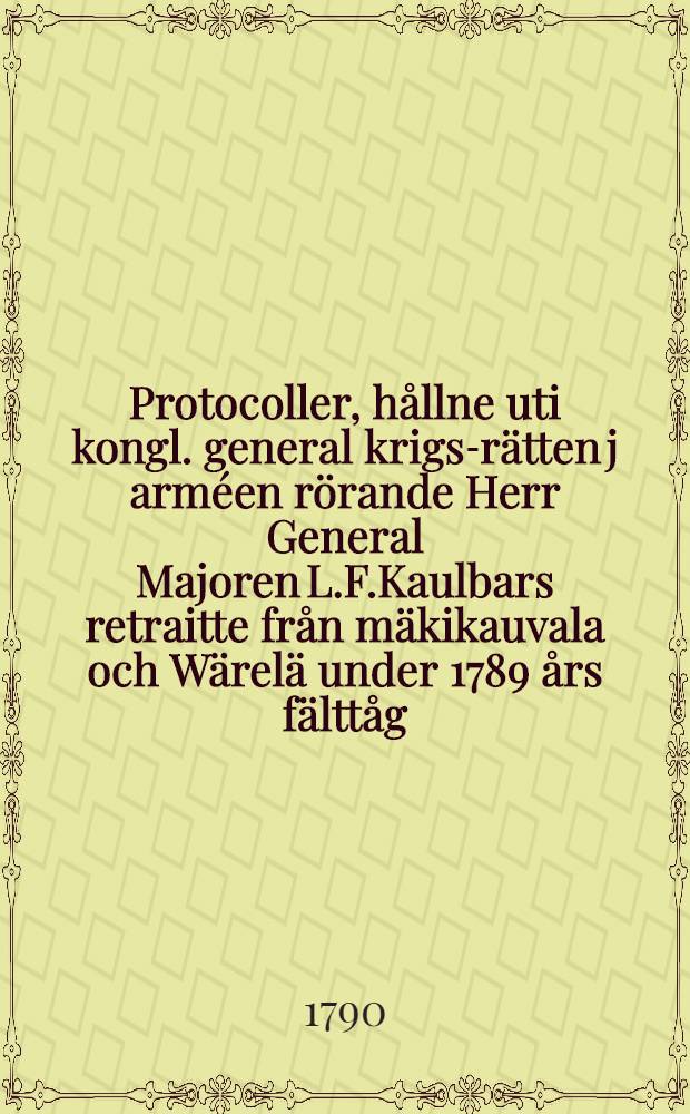 Protocoller, hållne uti kongl. general krigs-rätten j arméen rörande Herr General Majoren L.F.Kaulbars retraitte från mäkikauvala och Wärelä under 1789 års fälttåg