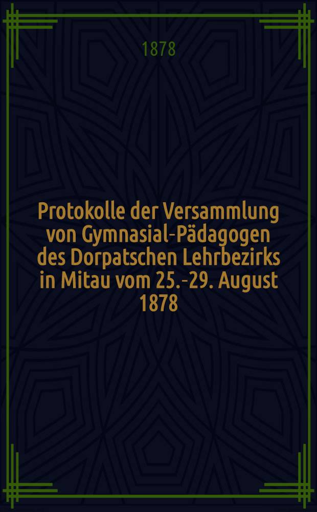 Protokolle der Versammlung von Gymnasial-Pädagogen des Dorpatschen Lehrbezirks in Mitau vom 25.-29. August 1878