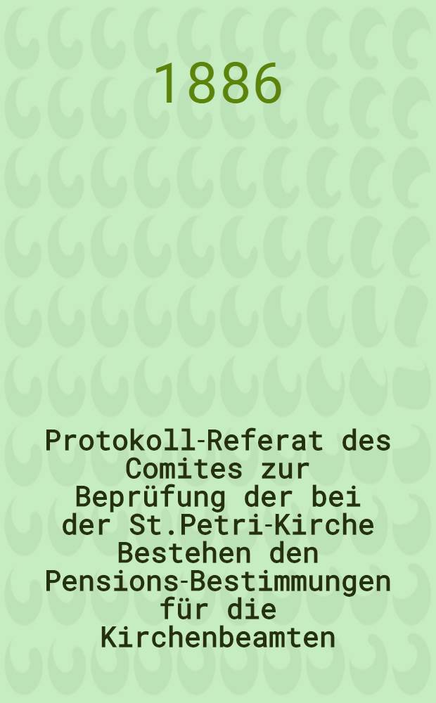 Protokoll-Referat des Comites zur Beprüfung der bei der St.Petri-Kirche Bestehen den Pensions-Bestimmungen für die Kirchenbeamten