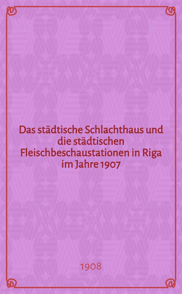 Das städtische Schlachthaus und die städtischen Fleischbeschaustationen in Riga im Jahre 1907