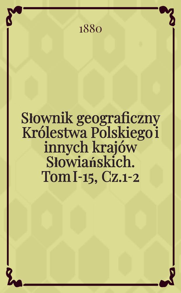 Słownik geograficzny Królestwa Polskiego i innych krajów Słowiańskich. Tom I-15, Cz.1-2